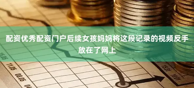 配资优秀配资门户后续女孩妈妈将这段记录的视频反手放在了网上