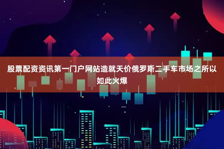 股票配资资讯第一门户网站造就天价俄罗斯二手车市场之所以如此火爆