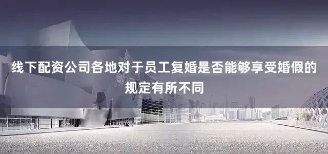 线下配资公司各地对于员工复婚是否能够享受婚假的规定有所不同