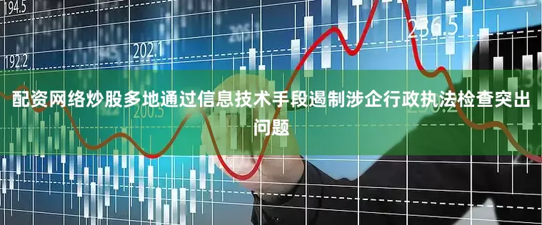 配资网络炒股多地通过信息技术手段遏制涉企行政执法检查突出问题
