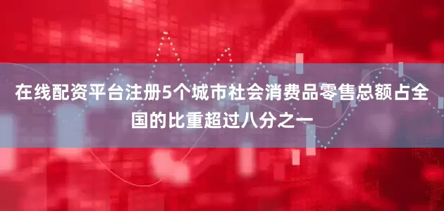 在线配资平台注册5个城市社会消费品零售总额占全国的比重超过八分之一