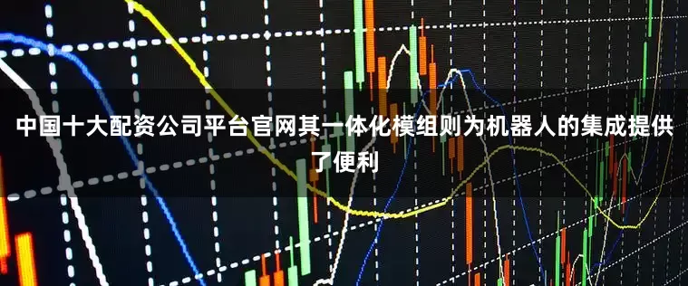 中国十大配资公司平台官网其一体化模组则为机器人的集成提供了便利