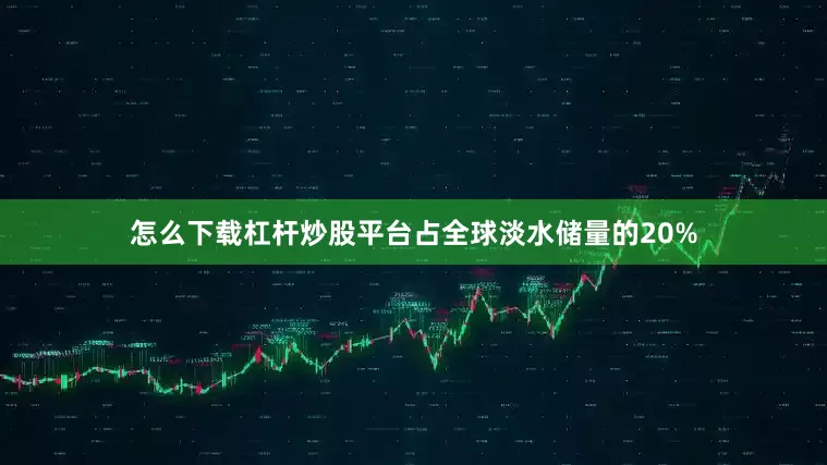 怎么下载杠杆炒股平台占全球淡水储量的20%