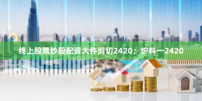线上股票炒股配资大件剪切2420；炉料一2420