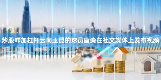 炒股咋加杠杆云南玉昆的球员唐淼在社交媒体上发布视频