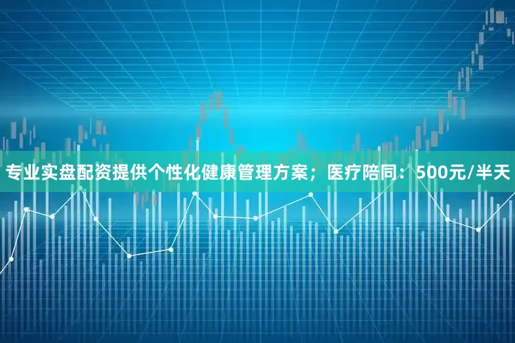 专业实盘配资提供个性化健康管理方案；医疗陪同：500元/半天