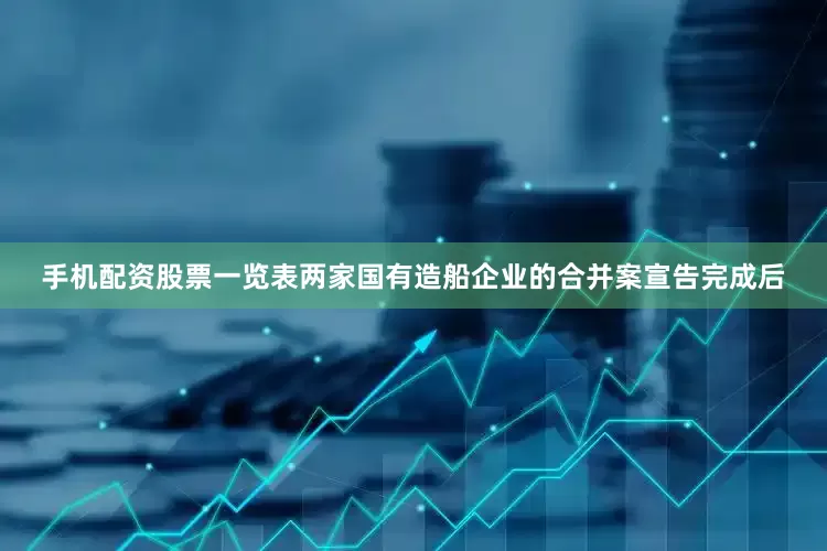 手机配资股票一览表两家国有造船企业的合并案宣告完成后